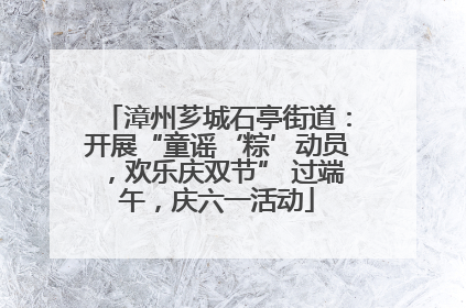 漳州芗城石亭街道：开展“童谣‘粽’动员，欢乐庆双节” 过端午，庆六一活动