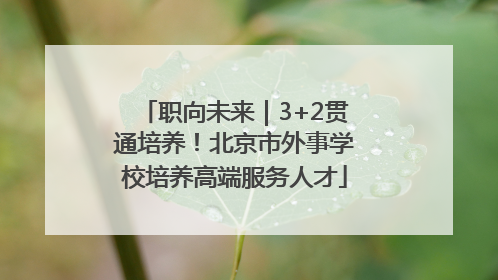 职向未来｜3+2贯通培养！北京市外事学校培养高端服务人才