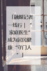 融媒记者一线行｜“家庭医生”成为居民健康“守门人”