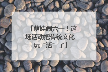 萌娃闹六一！这场活动把传统文化玩“活”了