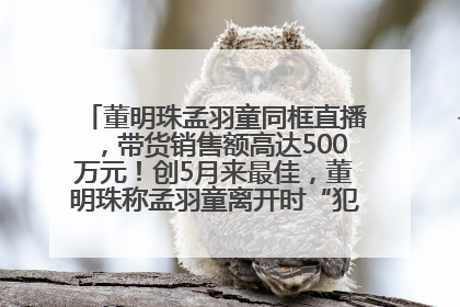 董明珠孟羽童同框直播，带货销售额高达500万元！创5月来最佳，董明珠称孟羽童离开时“犯了很大的错”