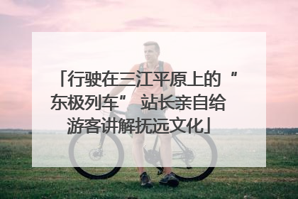 行驶在三江平原上的“东极列车” 站长亲自给游客讲解抚远文化