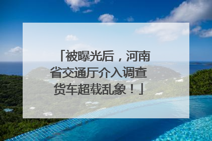 被曝光后，河南省交通厅介入调查货车超载乱象！