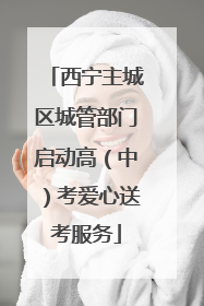 西宁主城区城管部门启动高（中）考爱心送考服务