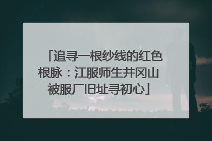 追寻一根纱线的红色根脉：江服师生井冈山被服厂旧址寻初心