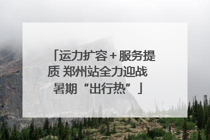 运力扩容＋服务提质 郑州站全力迎战暑期“出行热”