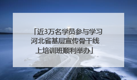 近3万名学员参与学习 河北省基层宣传骨干线上培训班顺利举办