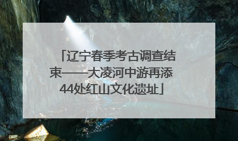 辽宁春季考古调查结束——大凌河中游再添44处红山文化遗址
