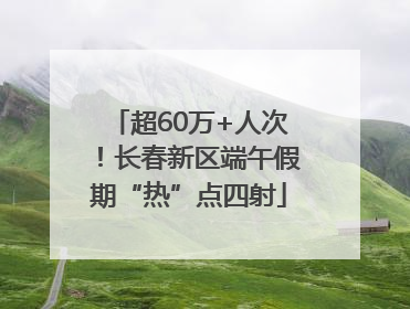 超60万+人次！长春新区端午假期“热”点四射