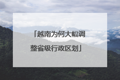 越南为何大幅调整省级行政区划
