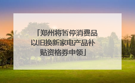 郑州将暂停消费品以旧换新家电产品补贴资格券申领
