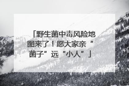 野生菌中毒风险地图来了！愿大家亲“菌子”远“小人”