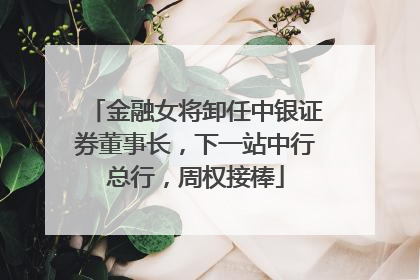 金融女将卸任中银证券董事长，下一站中行总行，周权接棒