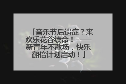 音乐节后遗症？来欢乐花谷续命！——新青年不散场，快乐翻倍计划启动！