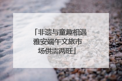 非遗与童趣相遇 雅安端午文旅市场供需两旺