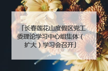 长春莲花山度假区党工委理论学习中心组集体（扩大）学习会召开