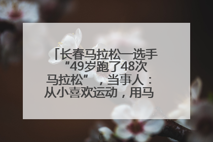 长春马拉松一选手“49岁跑了48次马拉松”，当事人：从小喜欢运动，用马拉松感受大自然