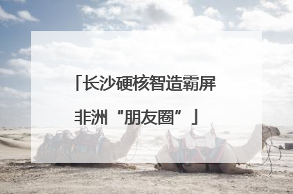 长沙硬核智造霸屏非洲“朋友圈”