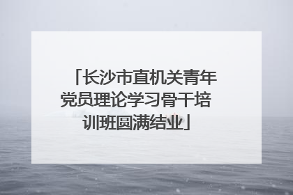 长沙市直机关青年党员理论学习骨干培训班圆满结业