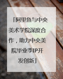阿里鱼与中央美术学院深度合作，助力中央美院毕业季IP开发创新