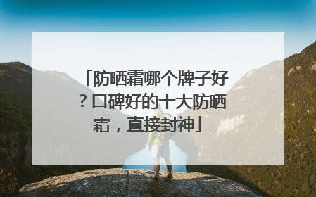 防晒霜哪个牌子好？口碑好的十大防晒霜，直接封神