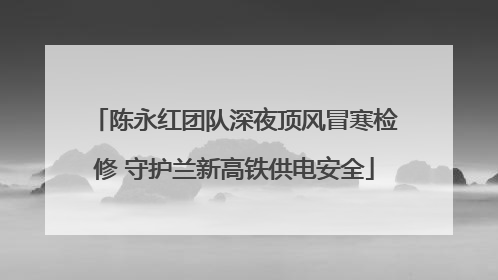 陈永红团队深夜顶风冒寒检修 守护兰新高铁供电安全