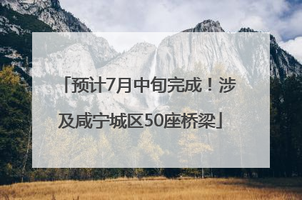 预计7月中旬完成！涉及咸宁城区50座桥梁