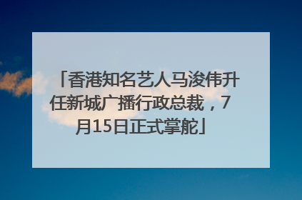 香港知名艺人马浚伟升任新城广播行政总裁，7月15日正式掌舵