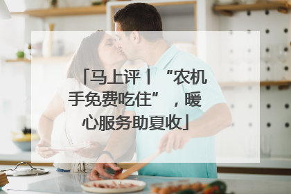 马上评丨“农机手免费吃住”，暖心服务助夏收