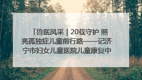 鲁医风采｜20载守护 照亮孤独症儿童前行路——记济宁市妇女儿童医院儿童康复中心主任、副主任技师赵淑珍