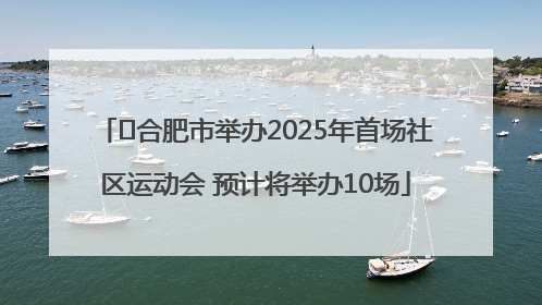 ﻿合肥市举办2025年首场社区运动会 预计将举办10场