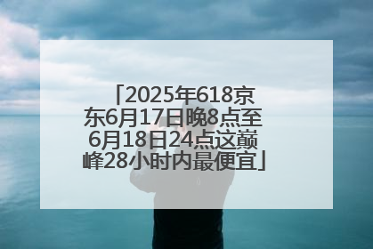 2025年618京东6月17日晚8点至6月18日24点这巅峰28小时内最便宜