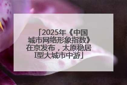2025年《中国城市网络形象指数》在京发布，太原稳居I型大城市中游
