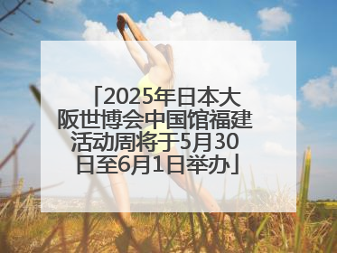 2025年日本大阪世博会中国馆福建活动周将于5月30日至6月1日举办