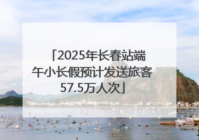 2025年长春站端午小长假预计发送旅客57.5万人次