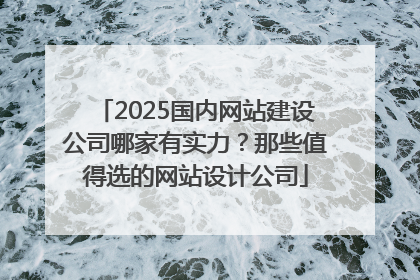 2025国内网站建设公司哪家有实力？那些值得选的网站设计公司