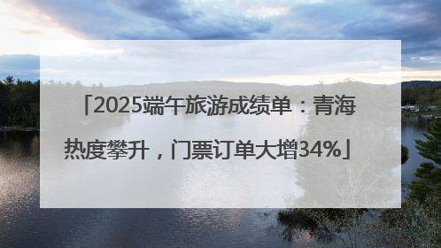 2025端午旅游成绩单：青海热度攀升，门票订单大增34%