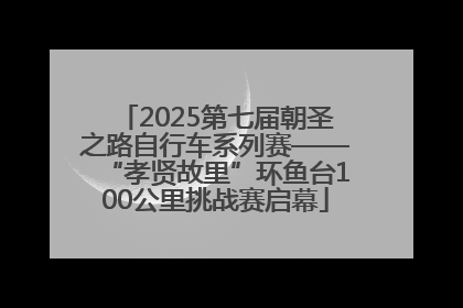 2025第七届朝圣之路自行车系列赛——“孝贤故里”环鱼台100公里挑战赛启幕