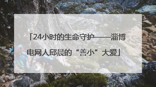 24小时的生命守护——淄博电网人邱晨的“善小”大爱