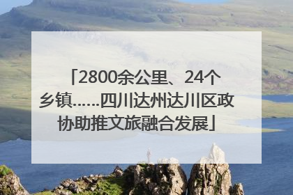 2800余公里、24个乡镇……四川达州达川区政协助推文旅融合发展