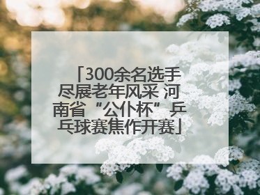 300余名选手尽展老年风采 河南省“公仆杯”乒乓球赛焦作开赛
