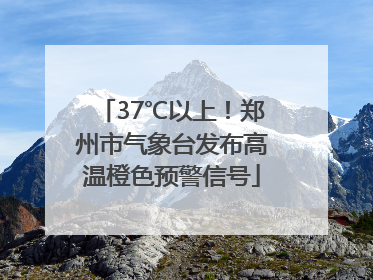 37℃以上！郑州市气象台发布高温橙色预警信号