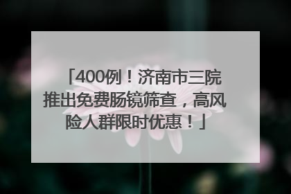 400例！济南市三院推出免费肠镜筛查，高风险人群限时优惠！