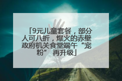 9元儿童套餐，部分人可八折，爆火的赤壁政府机关食堂端午“宠粉” 再升级
