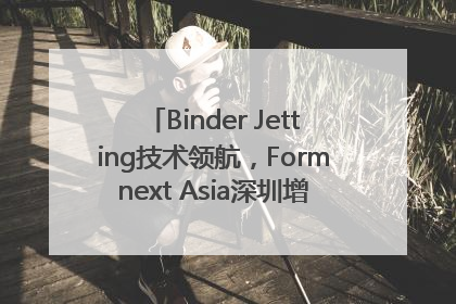 Binder Jetting技术领航，Formnext Asia深圳增材展解锁产业新动能